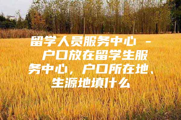 留学人员服务中心 - 户口放在留学生服务中心，户口所在地、生源地填什么