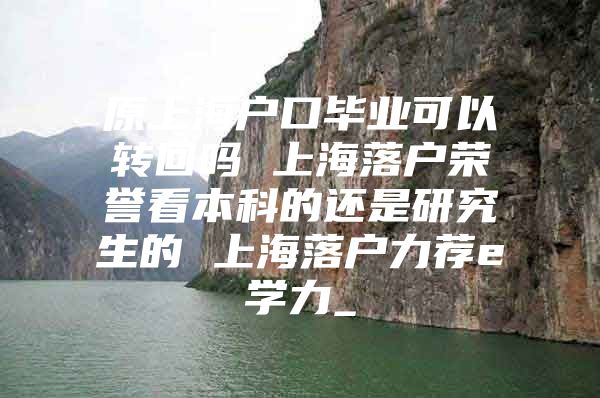 原上海户口毕业可以转回吗 上海落户荣誉看本科的还是研究生的 上海落户力荐e学力_