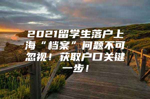 2021留学生落户上海“档案”问题不可忽视！获取户口关键一步！