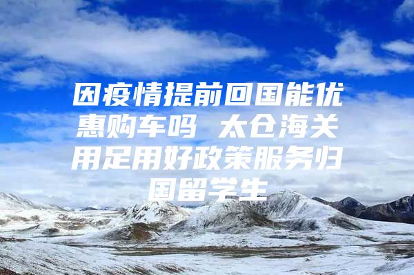 因疫情提前回国能优惠购车吗 太仓海关用足用好政策服务归国留学生