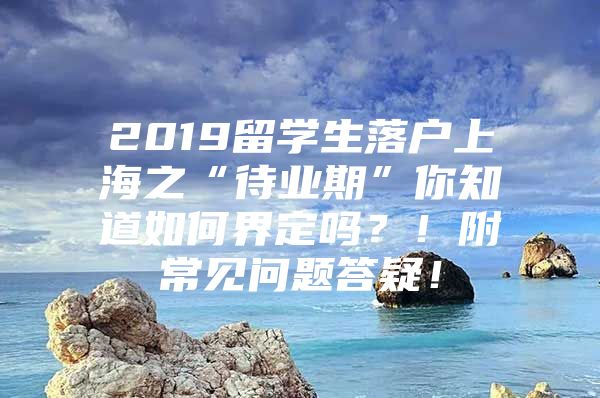 2019留学生落户上海之“待业期”你知道如何界定吗？！附常见问题答疑！