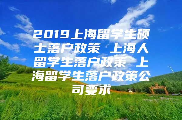 2019上海留学生硕士落户政策 上海人留学生落户政策 上海留学生落户政策公司要求