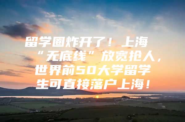 留学圈炸开了！上海“无底线”放宽抢人，世界前50大学留学生可直接落户上海！