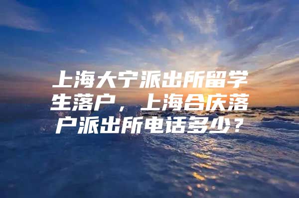 上海大宁派出所留学生落户，上海合庆落户派出所电话多少？