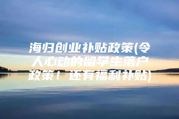 海归创业补贴政策(令人心动的留学生落户政策！还有福利补贴)