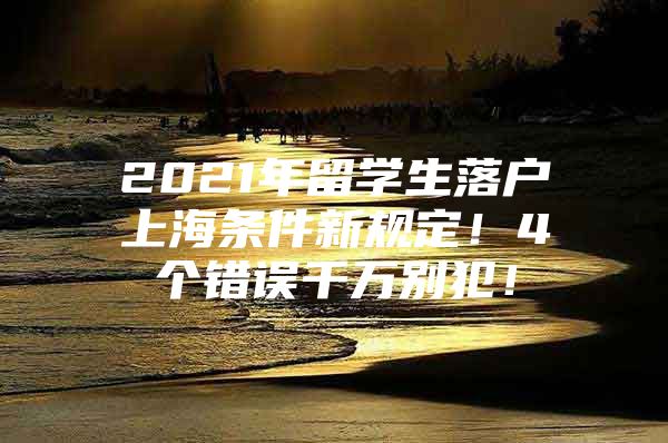 2021年留学生落户上海条件新规定！4个错误千万别犯！