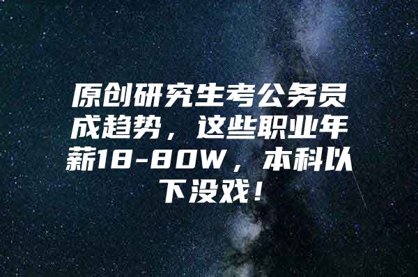 原创研究生考公务员成趋势，这些职业年薪18-80W，本科以下没戏！