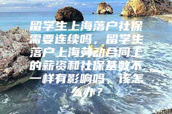 留学生上海落户社保需要连续吗，留学生落户上海劳动合同上的薪资和社保基数不一样有影响吗，该怎么办？