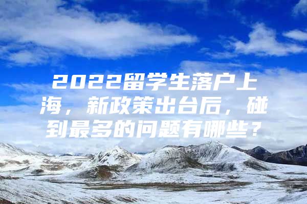 2022留学生落户上海，新政策出台后，碰到最多的问题有哪些？