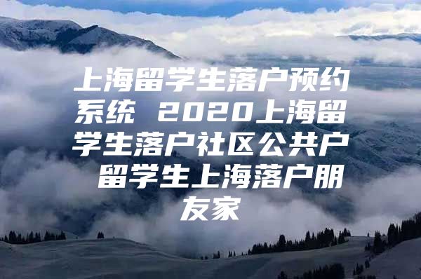 上海留学生落户预约系统 2020上海留学生落户社区公共户 留学生上海落户朋友家