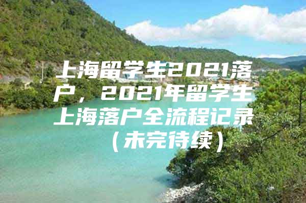 上海留学生2021落户，2021年留学生上海落户全流程记录 （未完待续）