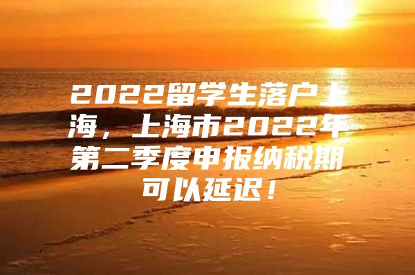 2022留学生落户上海，上海市2022年第二季度申报纳税期可以延迟！