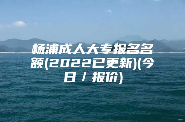 杨浦成人大专报名名额(2022已更新)(今日／报价)