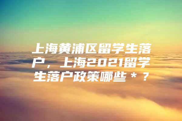 上海黄浦区留学生落户，上海2021留学生落户政策哪些＊？