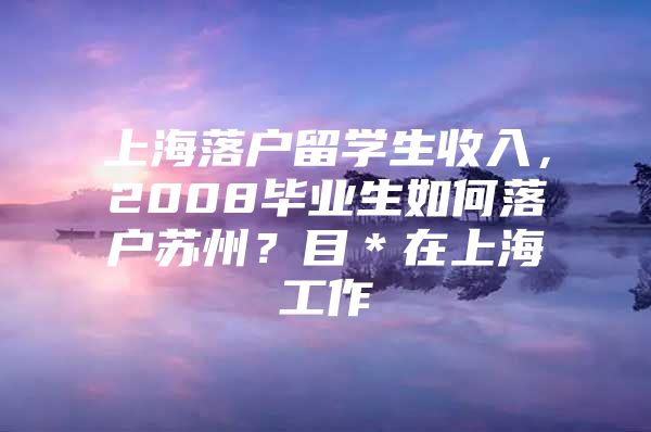 上海落户留学生收入，2008毕业生如何落户苏州？目＊在上海工作