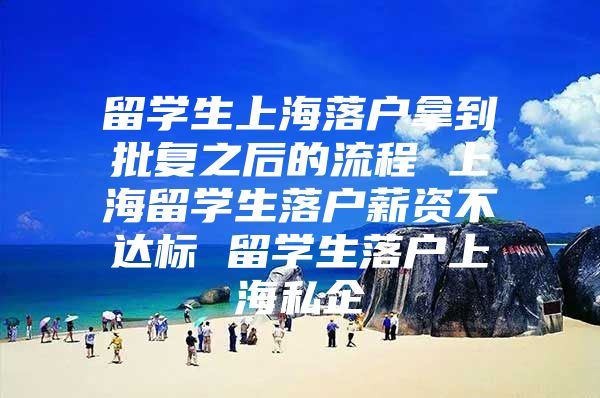 留学生上海落户拿到批复之后的流程 上海留学生落户薪资不达标 留学生落户上海私企