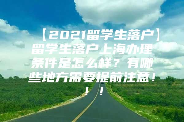 【2021留学生落户】留学生落户上海办理条件是怎么样？有哪些地方需要提前注意！！！