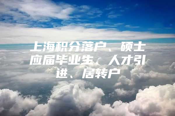 上海积分落户、硕士应届毕业生、人才引进、居转户