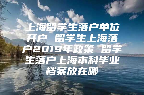 上海留学生落户单位开户 留学生上海落户2019年政策 留学生落户上海本科毕业档案放在哪