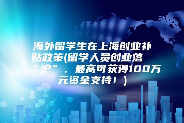 海外留学生在上海创业补贴政策(留学人员创业落“沪”，最高可获得100万元资金支持！)