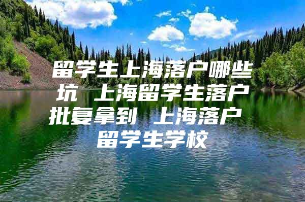 留学生上海落户哪些坑 上海留学生落户批复拿到 上海落户 留学生学校