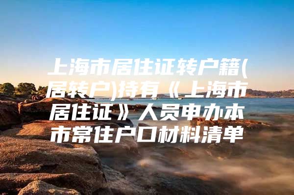 上海市居住证转户籍(居转户)持有《上海市居住证》人员申办本市常住户口材料清单