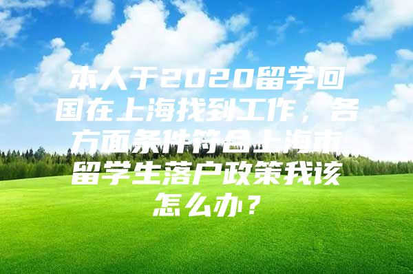 本人于2020留学回国在上海找到工作，各方面条件符合上海市留学生落户政策我该怎么办？