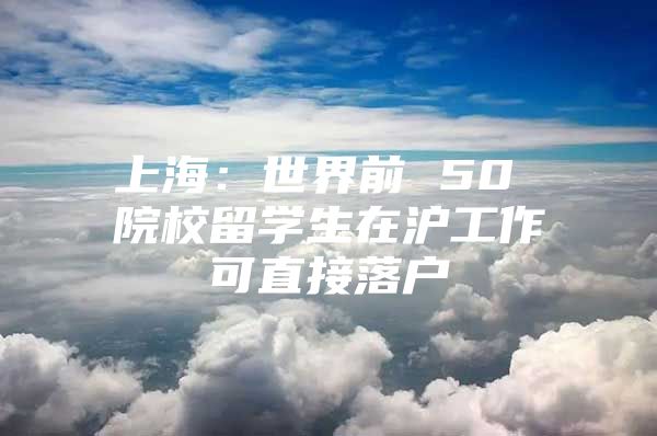 上海：世界前 50 院校留学生在沪工作可直接落户