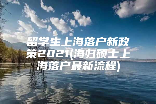 留学生上海落户新政策2021(海归硕士上海落户最新流程)