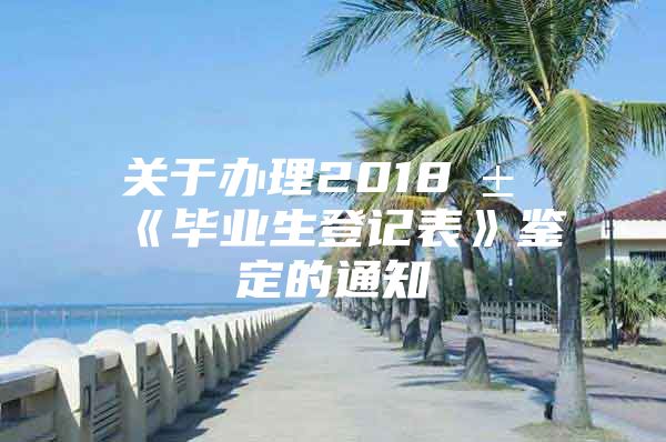 关于办理2018届《毕业生登记表》鉴定的通知