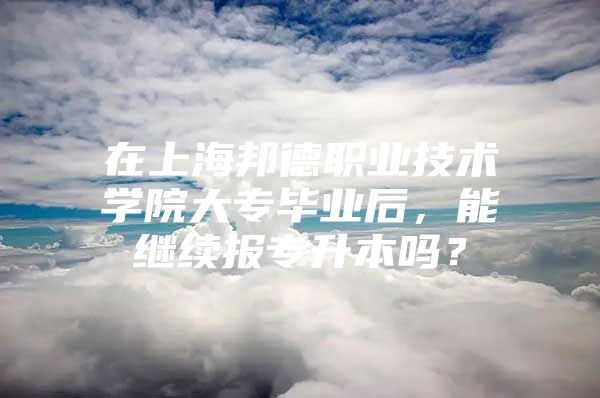 在上海邦德职业技术学院大专毕业后，能继续报专升本吗？