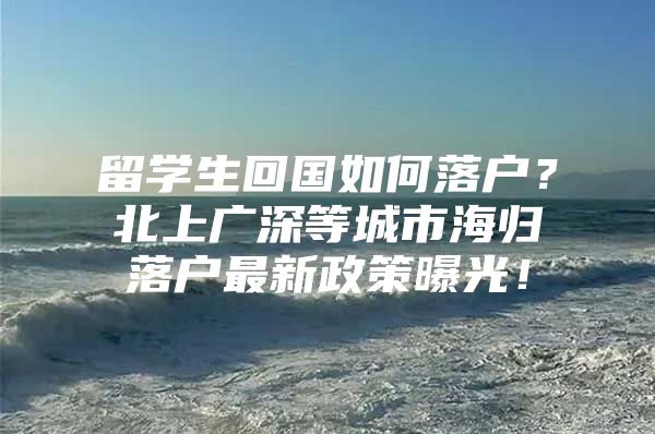 留学生回国如何落户？北上广深等城市海归落户最新政策曝光！