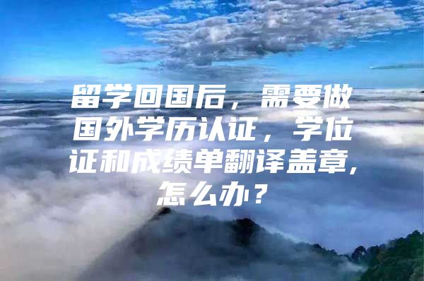 留学回国后，需要做国外学历认证，学位证和成绩单翻译盖章,怎么办？