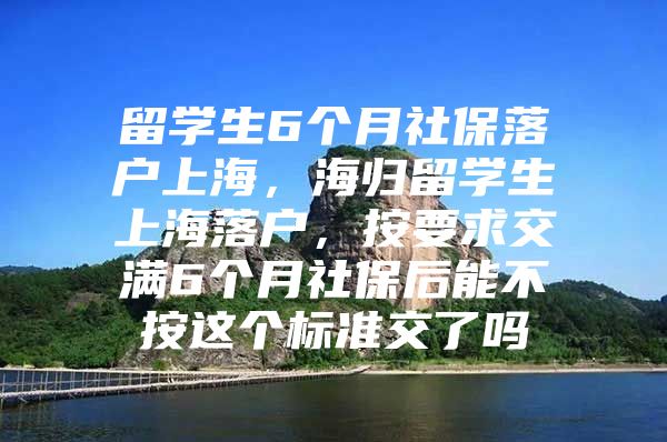 留学生6个月社保落户上海，海归留学生上海落户，按要求交满6个月社保后能不按这个标准交了吗