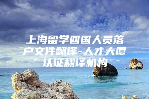 上海留学回国人员落户文件翻译-人才大厦认证翻译机构