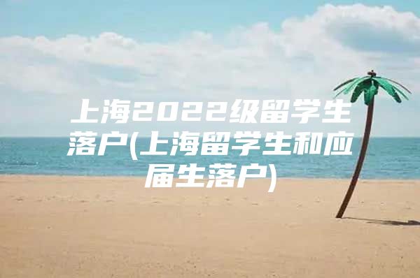 上海2022级留学生落户(上海留学生和应届生落户)