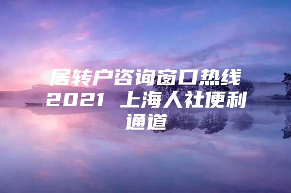 居转户咨询窗口热线2021 上海人社便利通道