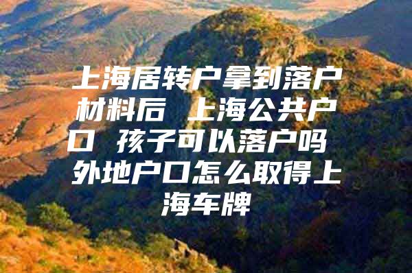 上海居转户拿到落户材料后 上海公共户口 孩子可以落户吗 外地户口怎么取得上海车牌