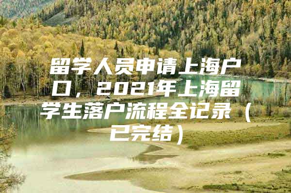 留学人员申请上海户口，2021年上海留学生落户流程全记录（已完结）