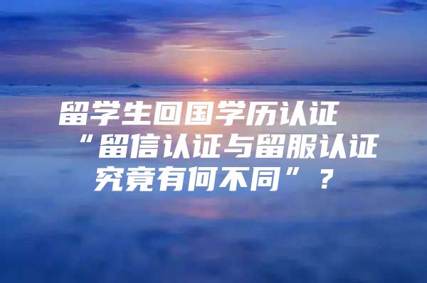 留学生回国学历认证“留信认证与留服认证究竟有何不同”？