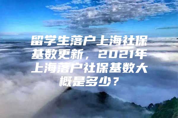 留学生落户上海社保基数更新，2021年上海落户社保基数大概是多少？