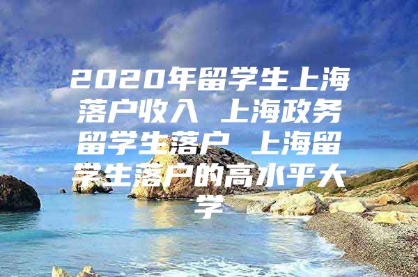 2020年留学生上海落户收入 上海政务留学生落户 上海留学生落户的高水平大学