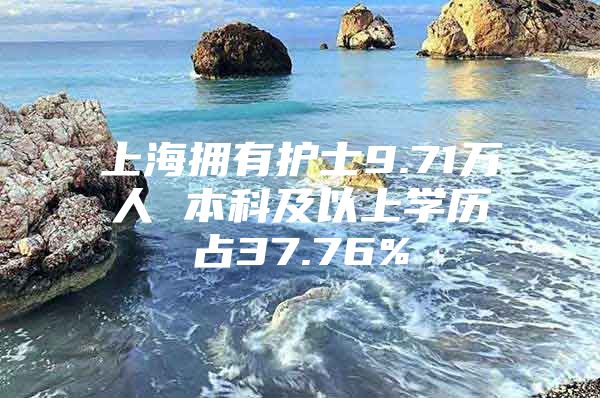 上海拥有护士9.71万人 本科及以上学历占37.76%