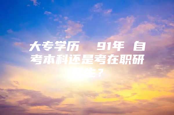 大专学历  91年 自考本科还是考在职研究生？