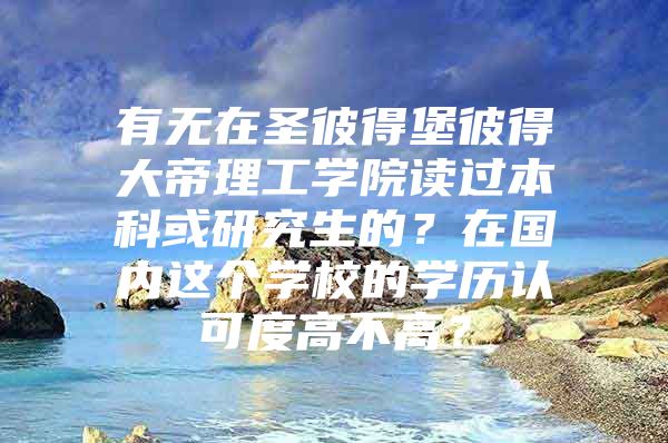 有无在圣彼得堡彼得大帝理工学院读过本科或研究生的？在国内这个学校的学历认可度高不高？