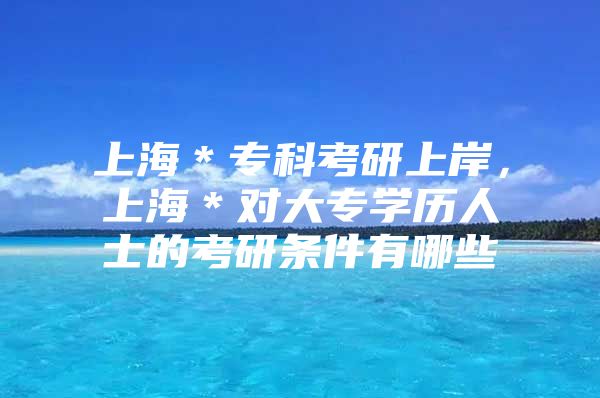 上海＊专科考研上岸，上海＊对大专学历人士的考研条件有哪些