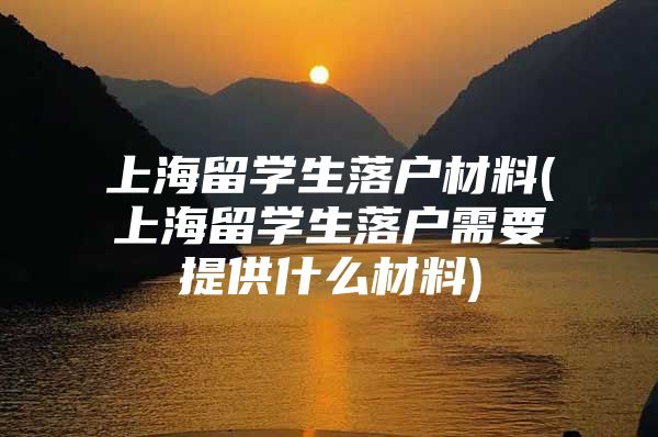 上海留学生落户材料(上海留学生落户需要提供什么材料)