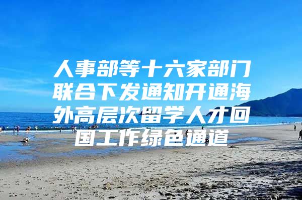 人事部等十六家部门联合下发通知开通海外高层次留学人才回国工作绿色通道