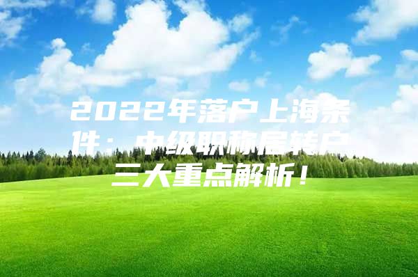 2022年落户上海条件：中级职称居转户三大重点解析！