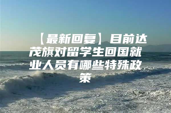 【最新回复】目前达茂旗对留学生回国就业人员有哪些特殊政策